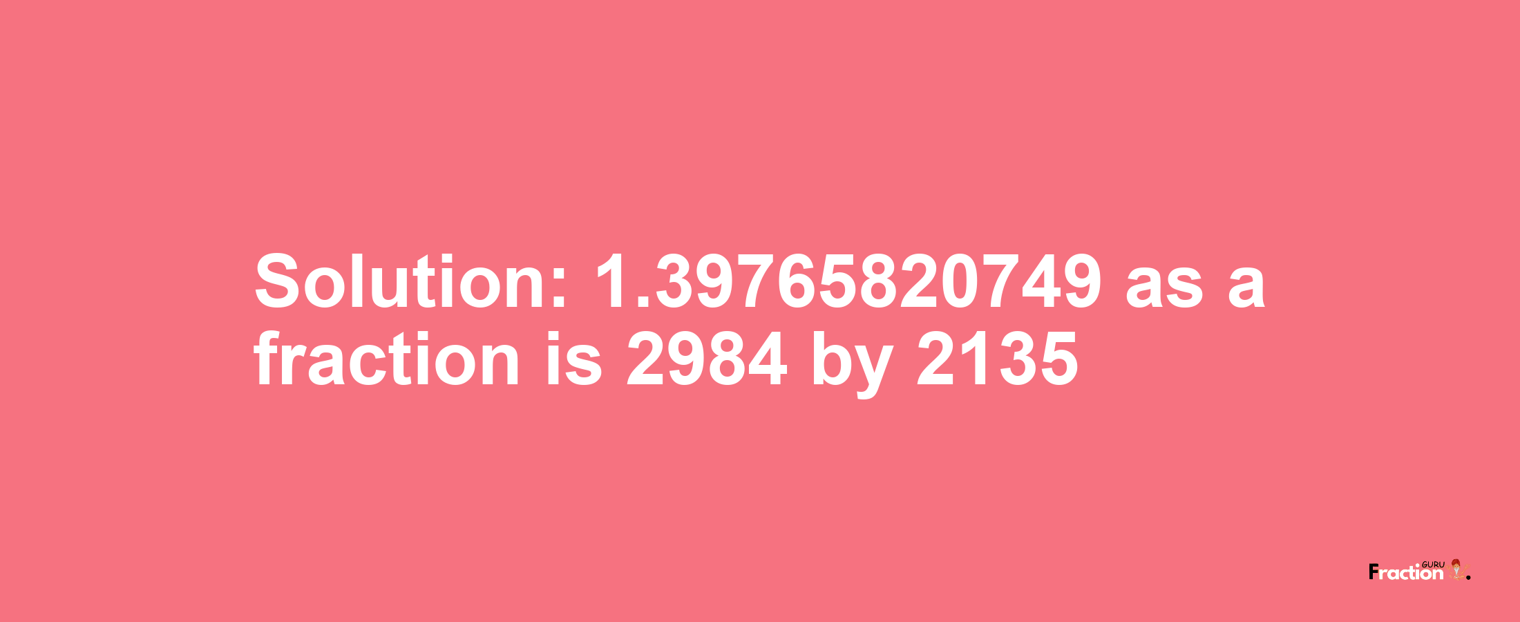 Solution:1.39765820749 as a fraction is 2984/2135